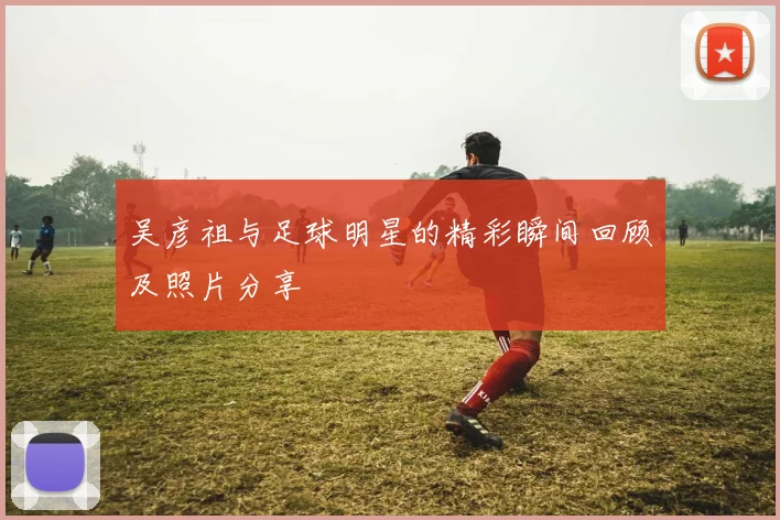 吴彦祖与足球明星的精彩瞬间回顾及照片分享
