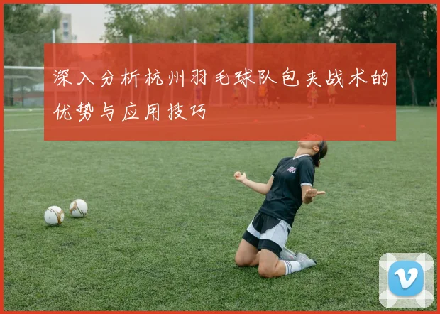 深入分析杭州羽毛球队包夹战术的优势与应用技巧