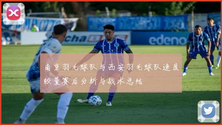 南京羽毛球队与西安羽毛球队速度较量赛后分析与战术总结