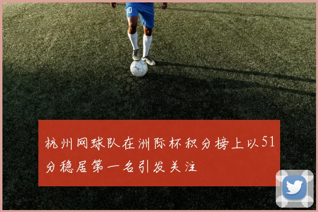 杭州网球队在洲际杯积分榜上以51分稳居第一名引发关注