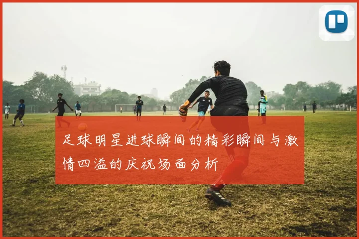 足球明星进球瞬间的精彩瞬间与激情四溢的庆祝场面分析