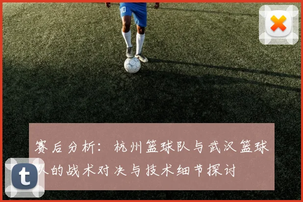 赛后分析：杭州篮球队与武汉篮球队的战术对决与技术细节探讨