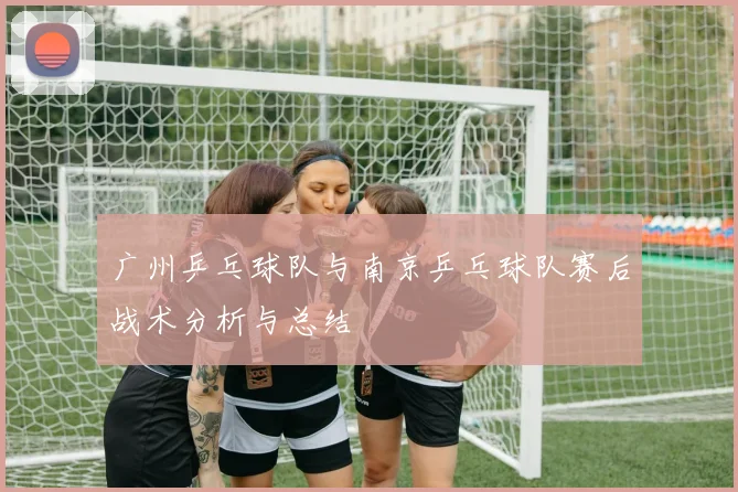 广州乒乓球队与南京乒乓球队赛后战术分析与总结