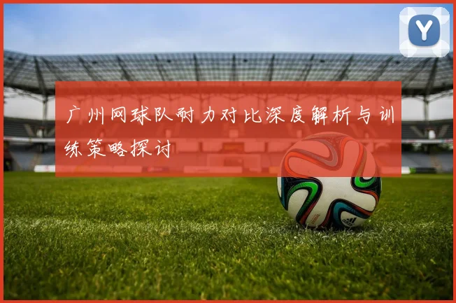 广州网球队耐力对比深度解析与训练策略探讨