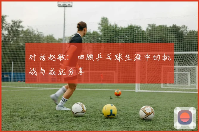 对话赵敏：回顾乒乓球生涯中的挑战与成就分享