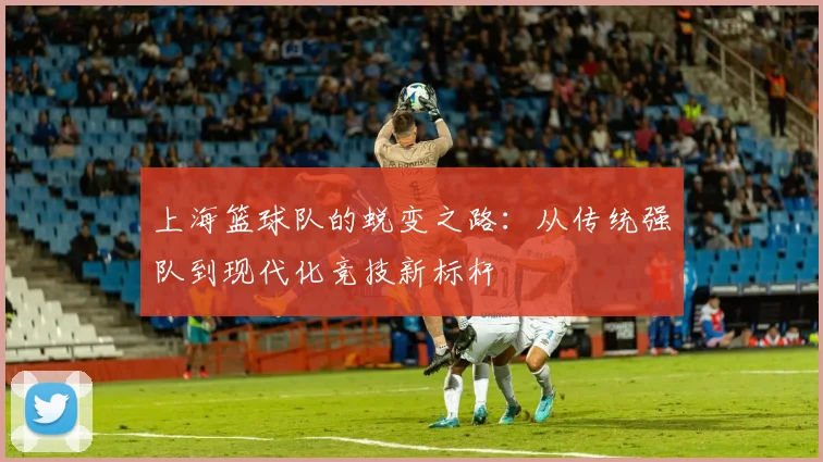 上海篮球队的蜕变之路：从传统强队到现代化竞技新标杆