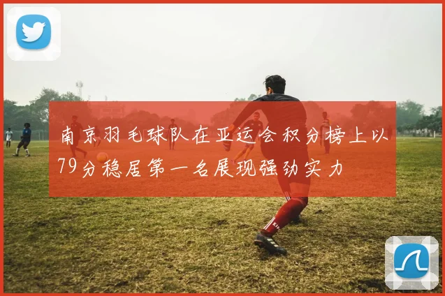 南京羽毛球队在亚运会积分榜上以79分稳居第一名展现强劲实力