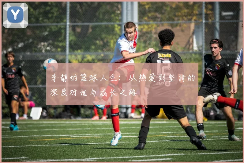 李静的篮球人生：从热爱到坚持的深度对话与成长之路