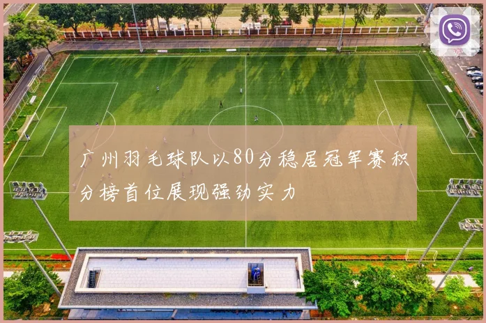 广州羽毛球队以80分稳居冠军赛积分榜首位展现强劲实力