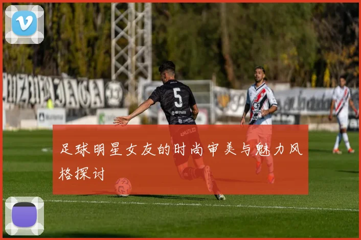 足球明星女友的时尚审美与魅力风格探讨