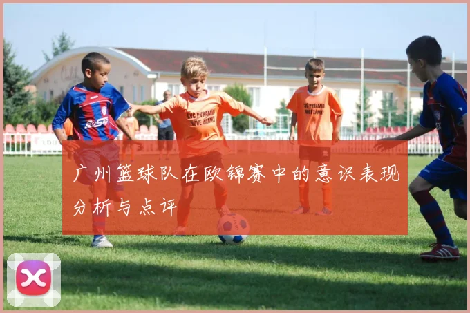 广州篮球队在欧锦赛中的意识表现分析与点评