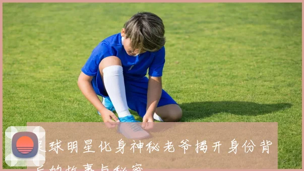 足球明星化身神秘老爷揭开身份背后的故事与秘密