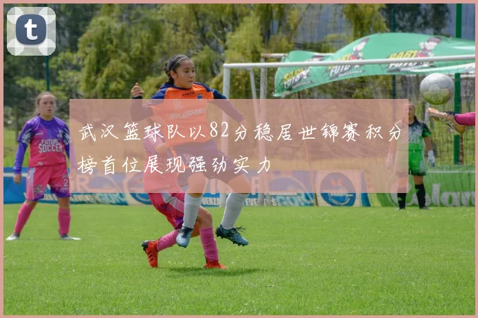 武汉篮球队以82分稳居世锦赛积分榜首位展现强劲实力