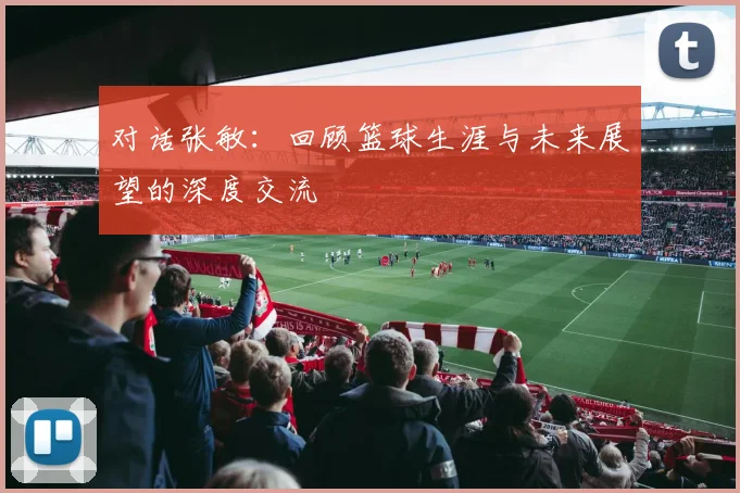 对话张敏：回顾篮球生涯与未来展望的深度交流