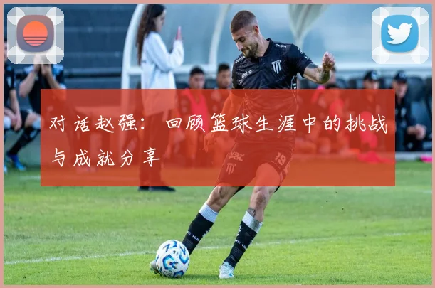 对话赵强：回顾篮球生涯中的挑战与成就分享