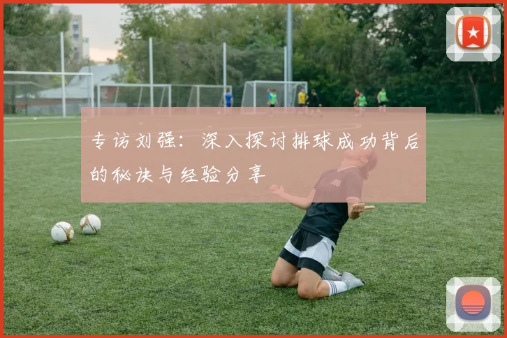 专访刘强：深入探讨排球成功背后的秘诀与经验分享