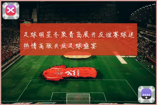 足球明星齐聚青岛展开友谊赛球迷热情高涨共庆足球盛宴
