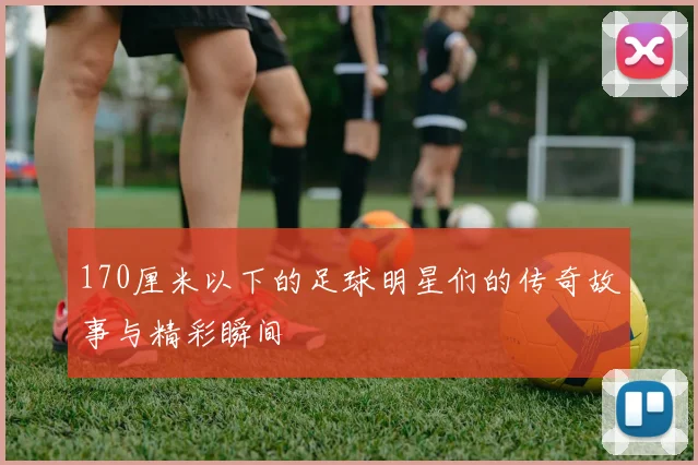 170厘米以下的足球明星们的传奇故事与精彩瞬间