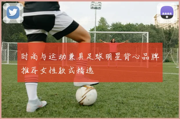 时尚与运动兼具足球明星背心品牌推荐女性款式精选
