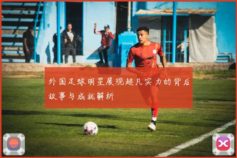 外国足球明星展现超凡实力的背后故事与成就解析