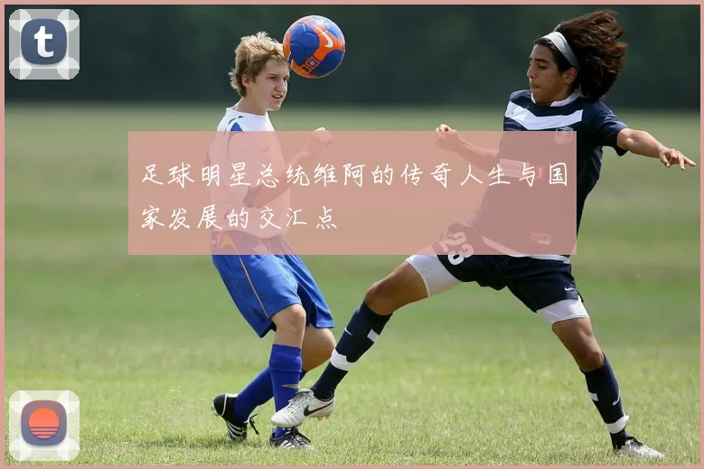 足球明星总统维阿的传奇人生与国家发展的交汇点