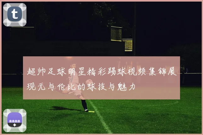 超帅足球明星精彩踢球视频集锦展现无与伦比的球技与魅力