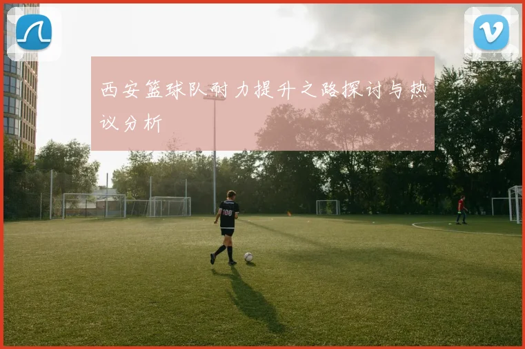 西安篮球队耐力提升之路探讨与热议分析