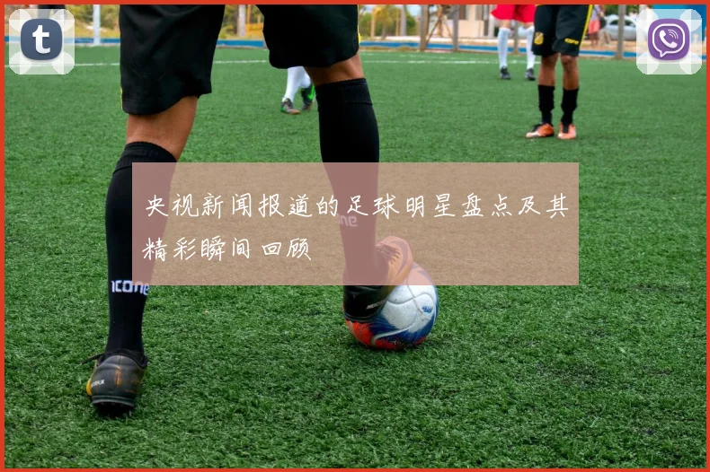 央视新闻报道的足球明星盘点及其精彩瞬间回顾