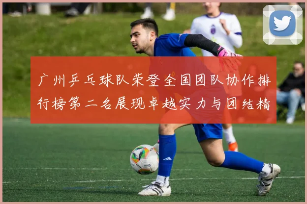 广州乒乓球队荣登全国团队协作排行榜第二名展现卓越实力与团结精神