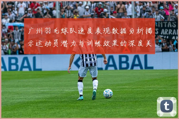 广州羽毛球队速度表现数据分析揭示运动员潜力与训练效果的深度关系