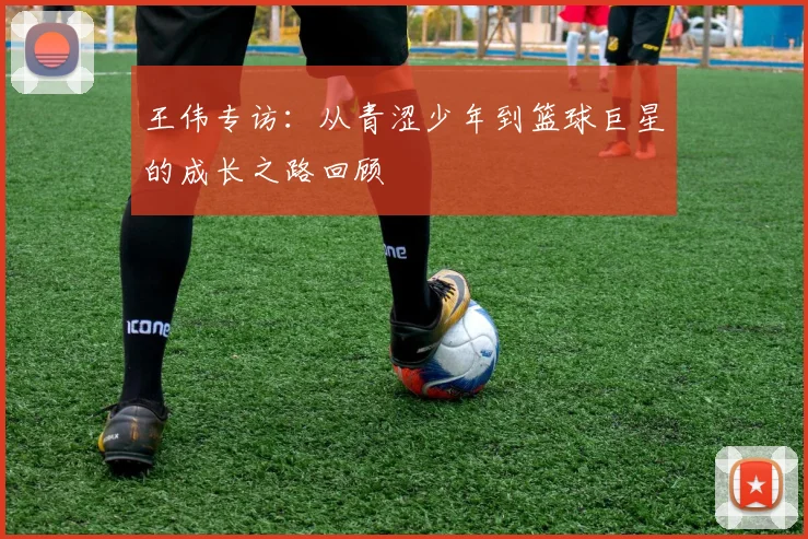 王伟专访：从青涩少年到篮球巨星的成长之路回顾