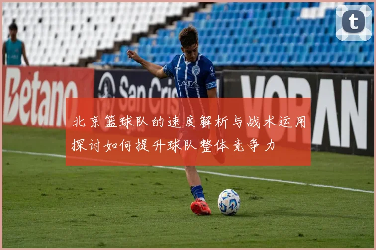北京篮球队的速度解析与战术运用探讨如何提升球队整体竞争力
