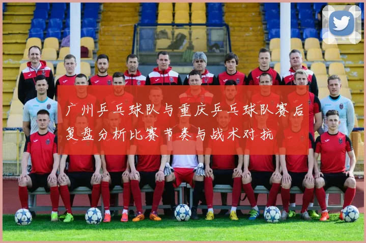 广州乒乓球队与重庆乒乓球队赛后复盘分析比赛节奏与战术对抗