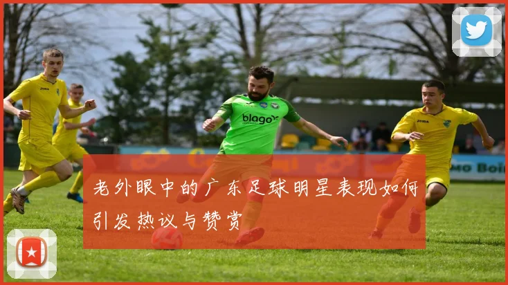 老外眼中的广东足球明星表现如何引发热议与赞赏