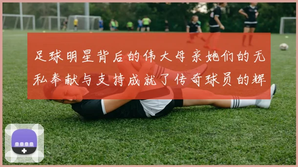 足球明星背后的伟大母亲她们的无私奉献与支持成就了传奇球员的辉煌人生