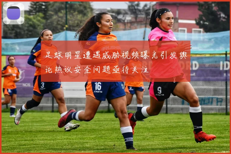 足球明星遭遇威胁视频曝光引发舆论热议安全问题亟待关注