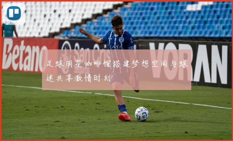 足球明星咖啡馆搭建梦想空间与球迷共享激情时刻