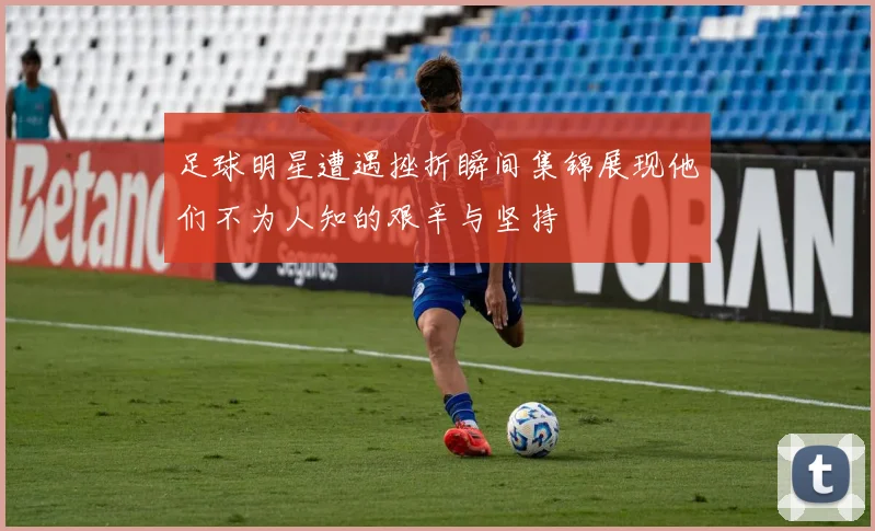 足球明星遭遇挫折瞬间集锦展现他们不为人知的艰辛与坚持