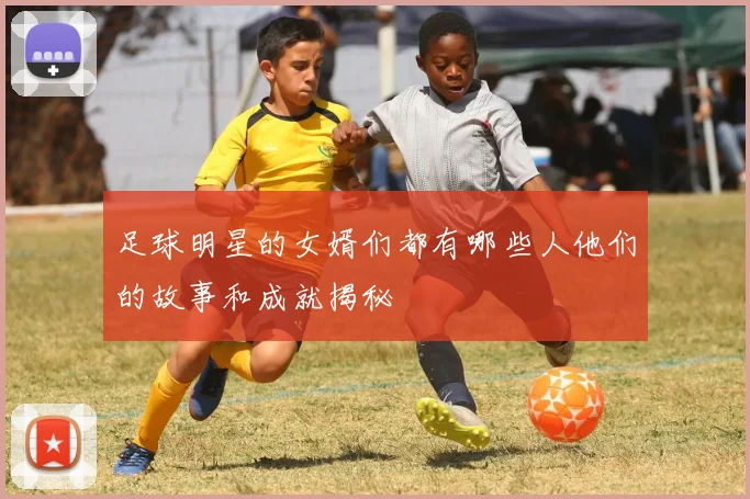 足球明星的女婿们都有哪些人他们的故事和成就揭秘
