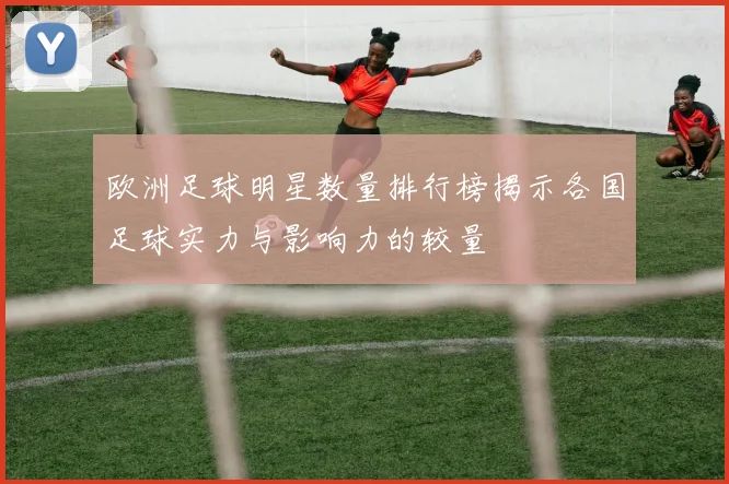 欧洲足球明星数量排行榜揭示各国足球实力与影响力的较量