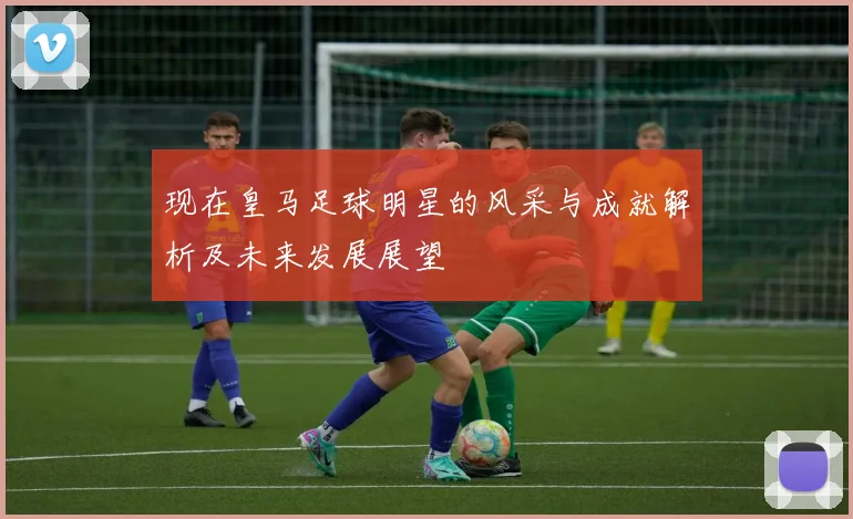 现在皇马足球明星的风采与成就解析及未来发展展望