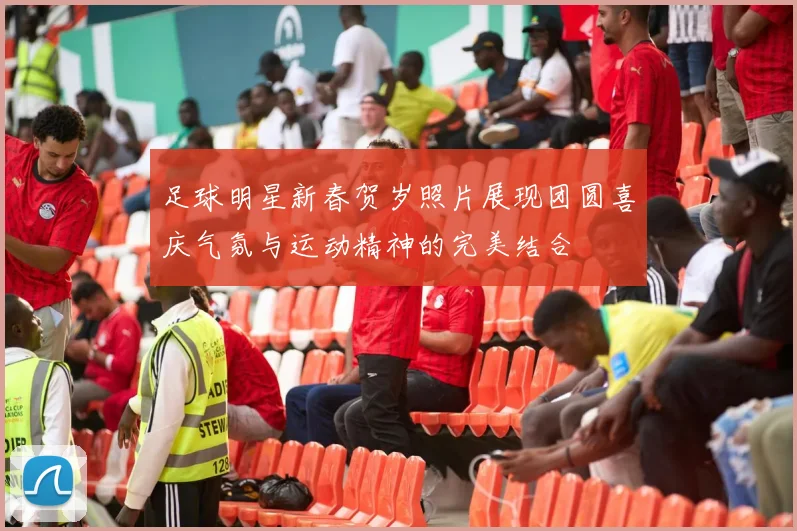 足球明星新春贺岁照片展现团圆喜庆气氛与运动精神的完美结合