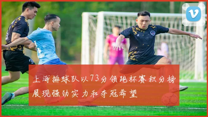 上海排球队以73分领跑杯赛积分榜展现强劲实力和夺冠希望