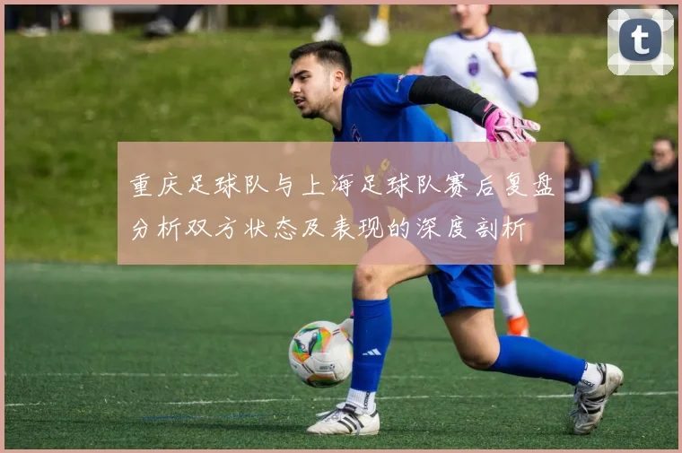 重庆足球队与上海足球队赛后复盘分析双方状态及表现的深度剖析