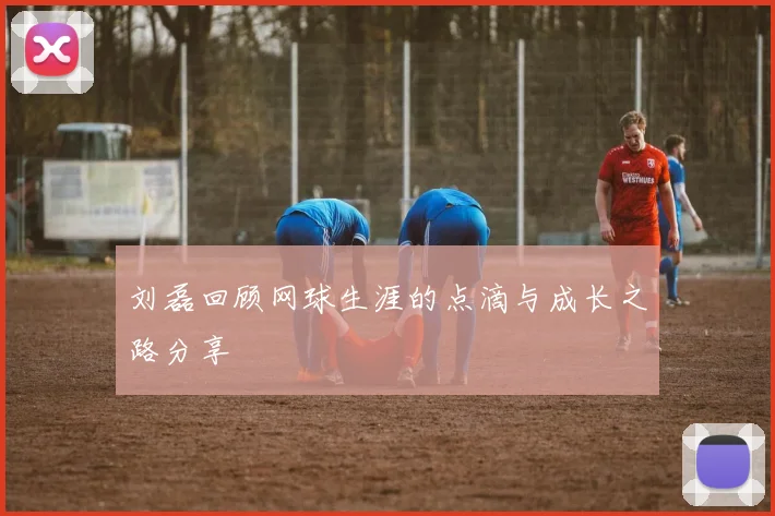 刘磊回顾网球生涯的点滴与成长之路分享