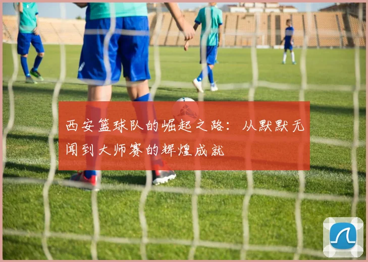 西安篮球队的崛起之路：从默默无闻到大师赛的辉煌成就