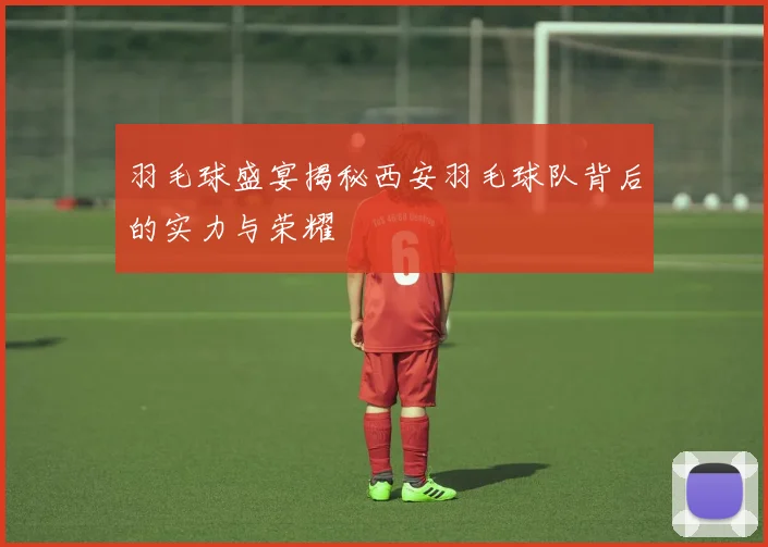 羽毛球盛宴揭秘西安羽毛球队背后的实力与荣耀