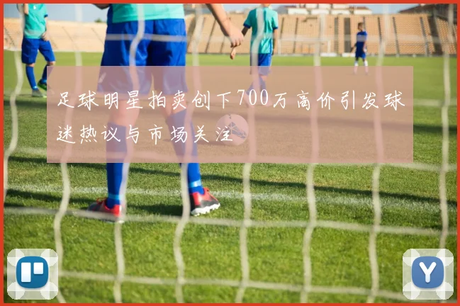 足球明星拍卖创下700万高价引发球迷热议与市场关注