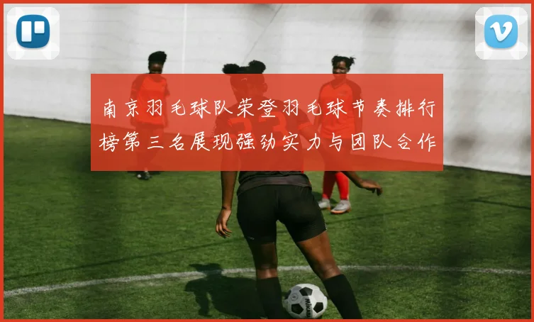 南京羽毛球队荣登羽毛球节奏排行榜第三名展现强劲实力与团队合作精神