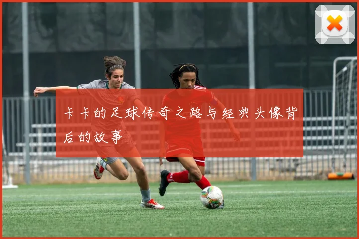 卡卡的足球传奇之路与经典头像背后的故事